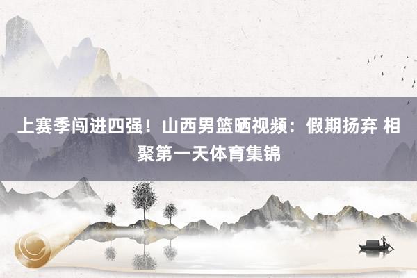 上赛季闯进四强！山西男篮晒视频：假期扬弃 相聚第一天体育集锦