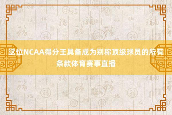 这位NCAA得分王具备成为别称顶级球员的所有条款体育赛事直播