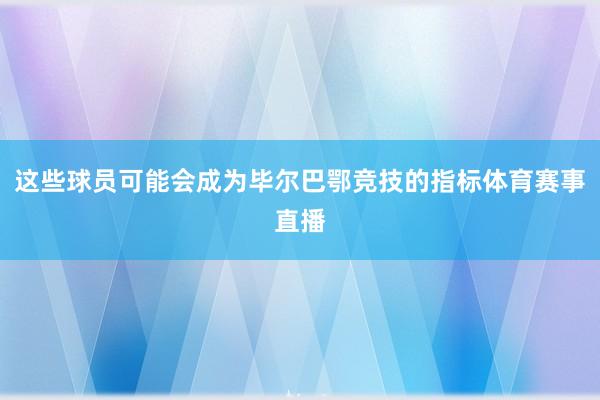 这些球员可能会成为毕尔巴鄂竞技的指标体育赛事直播