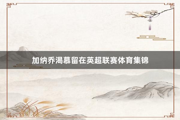加纳乔渴慕留在英超联赛体育集锦