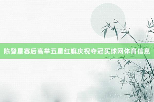 陈登星赛后高举五星红旗庆祝夺冠买球网体育信息