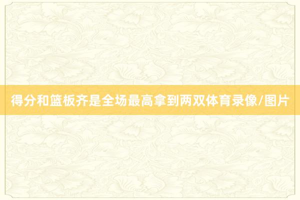 得分和篮板齐是全场最高拿到两双体育录像/图片