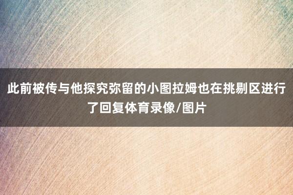 此前被传与他探究弥留的小图拉姆也在挑剔区进行了回复体育录像/图片