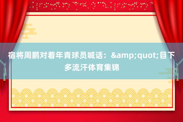 宿将周鹏对着年青球员喊话：&quot;目下多流汗体育集锦