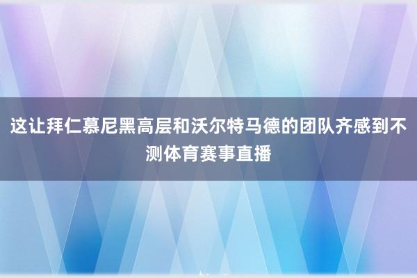 这让拜仁慕尼黑高层和沃尔特马德的团队齐感到不测体育赛事直播