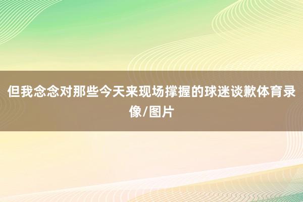 但我念念对那些今天来现场撑握的球迷谈歉体育录像/图片