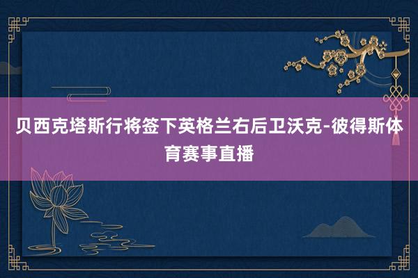 贝西克塔斯行将签下英格兰右后卫沃克-彼得斯体育赛事直播