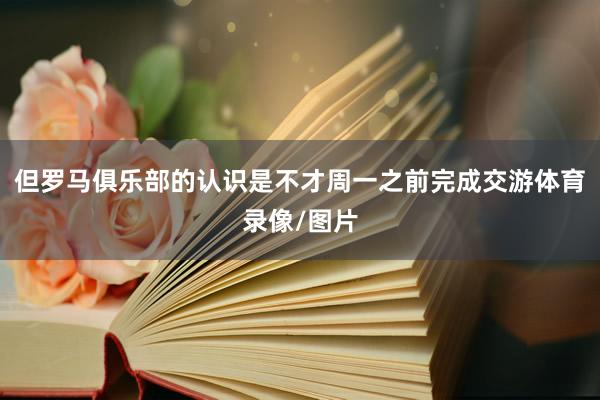 但罗马俱乐部的认识是不才周一之前完成交游体育录像/图片