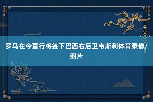 罗马在今夏行将签下巴西右后卫韦斯利体育录像/图片