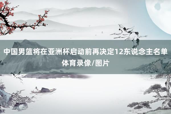 中国男篮将在亚洲杯启动前再决定12东说念主名单体育录像/图片