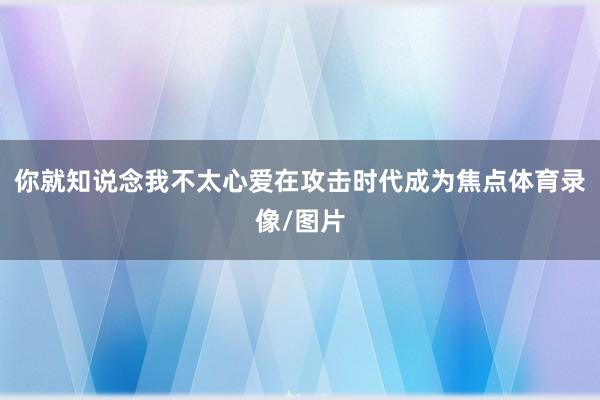 你就知说念我不太心爱在攻击时代成为焦点体育录像/图片