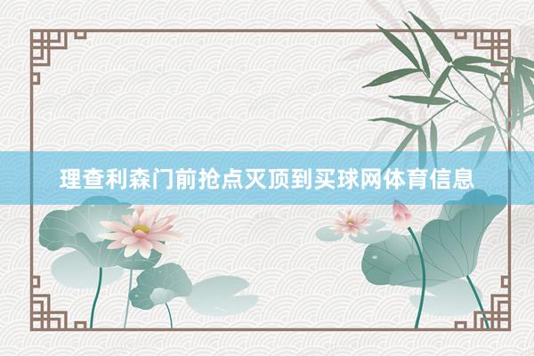 理查利森门前抢点灭顶到买球网体育信息