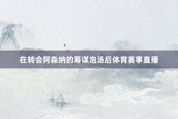 在转会阿森纳的筹谋泡汤后体育赛事直播