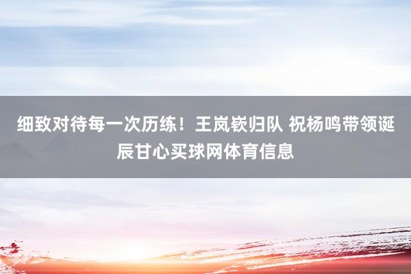 细致对待每一次历练！王岚嵚归队 祝杨鸣带领诞辰甘心买球网体育信息