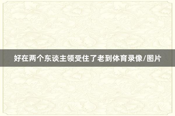 好在两个东谈主领受住了老到体育录像/图片