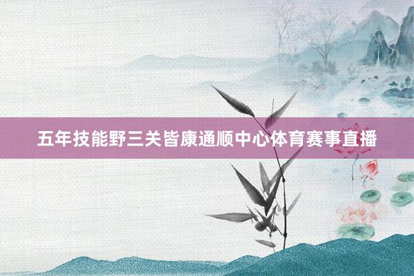 五年技能野三关皆康通顺中心体育赛事直播