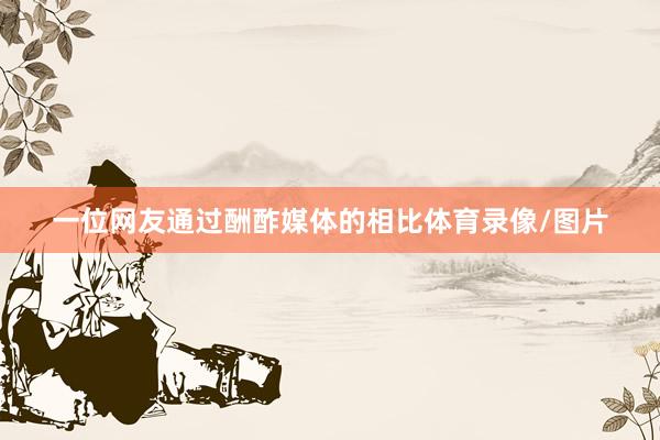 一位网友通过酬酢媒体的相比体育录像/图片