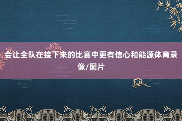 会让全队在接下来的比赛中更有信心和能源体育录像/图片
