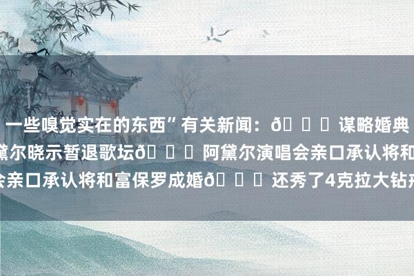一些嗅觉实在的东西”有关新闻:👀谋略婚典?里奇-保罗的只身妻阿黛尔晓示暂退歌坛😍阿黛尔演唱会亲口承认将和富保罗成婚💍还秀了4克拉大钻戒 体育集锦
