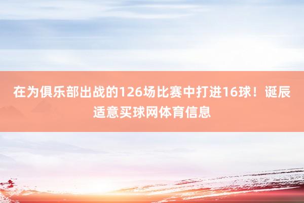 在为俱乐部出战的126场比赛中打进16球！诞辰适意买球网体育信息