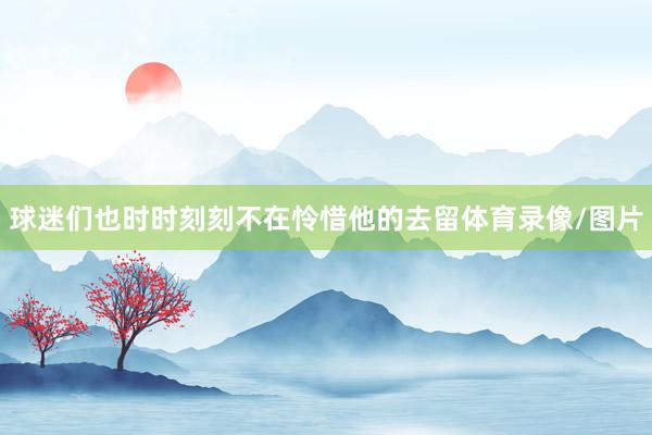 球迷们也时时刻刻不在怜惜他的去留体育录像/图片