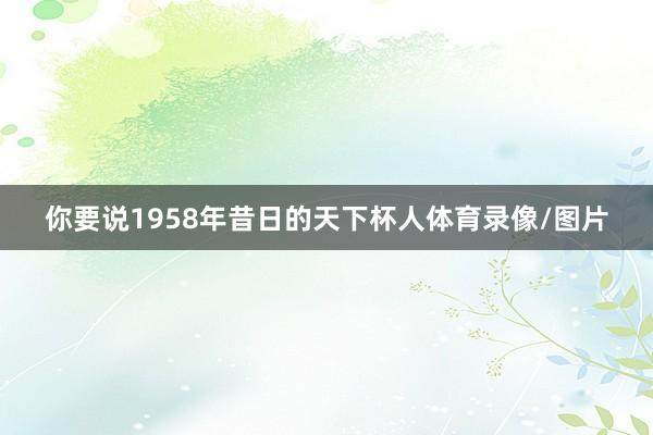 你要说1958年昔日的天下杯人体育录像/图片
