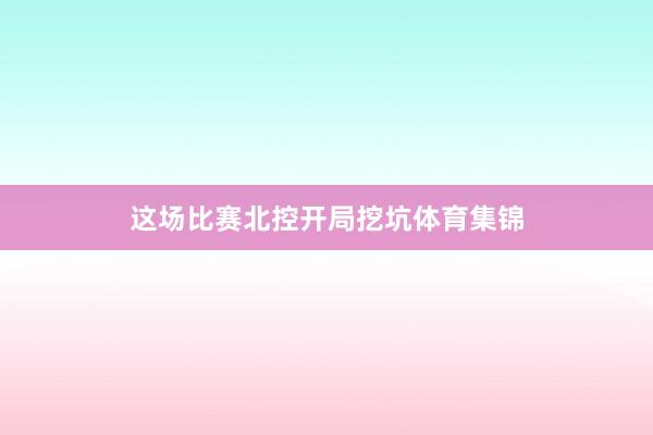 这场比赛北控开局挖坑体育集锦