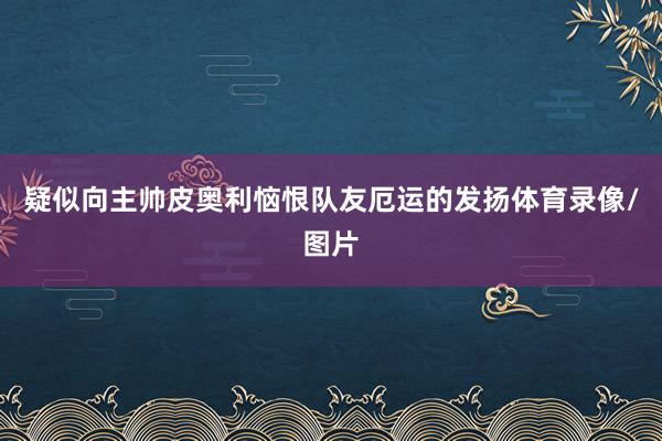 疑似向主帅皮奥利恼恨队友厄运的发扬体育录像/图片
