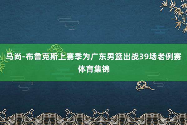 马尚-布鲁克斯上赛季为广东男篮出战39场老例赛体育集锦