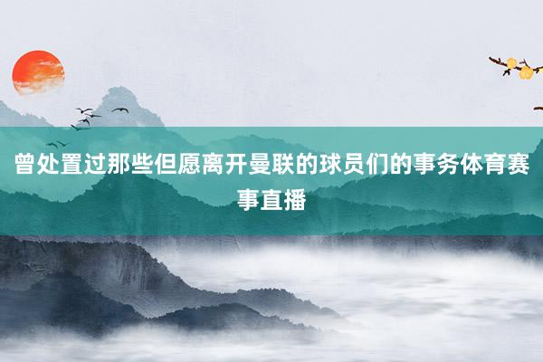 曾处置过那些但愿离开曼联的球员们的事务体育赛事直播