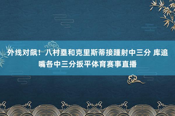 外线对飙！八村塁和克里斯蒂接踵射中三分 库追嘴各中三分扳平体育赛事直播