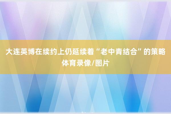 大连英博在续约上仍延续着“老中青结合”的策略体育录像/图片