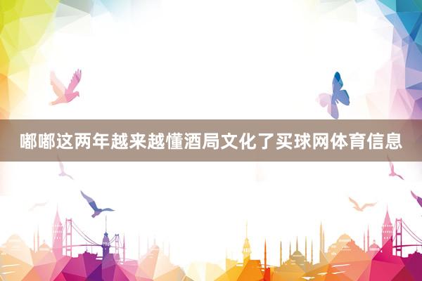 嘟嘟这两年越来越懂酒局文化了买球网体育信息