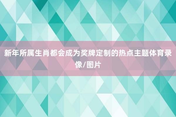 新年所属生肖都会成为奖牌定制的热点主题体育录像/图片