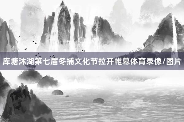 库塘沐湖第七届冬捕文化节拉开帷幕体育录像/图片