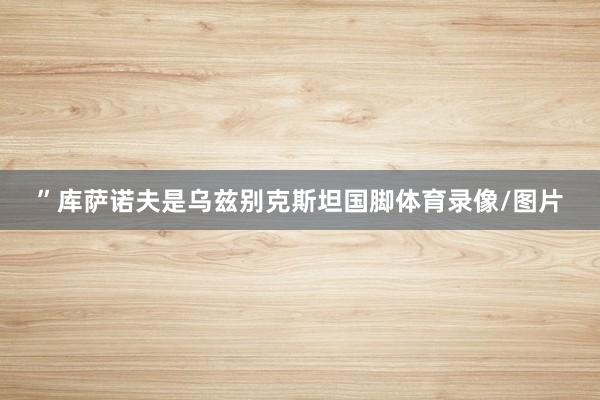 ”库萨诺夫是乌兹别克斯坦国脚体育录像/图片