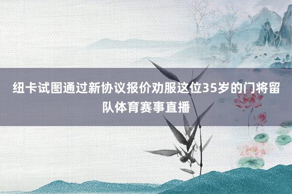 纽卡试图通过新协议报价劝服这位35岁的门将留队体育赛事直播