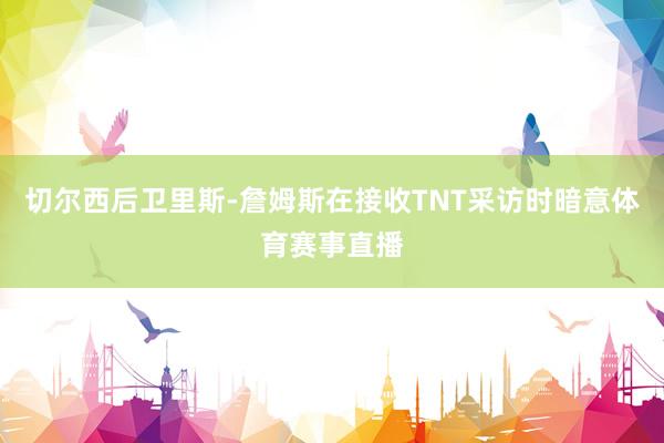 切尔西后卫里斯-詹姆斯在接收TNT采访时暗意体育赛事直播