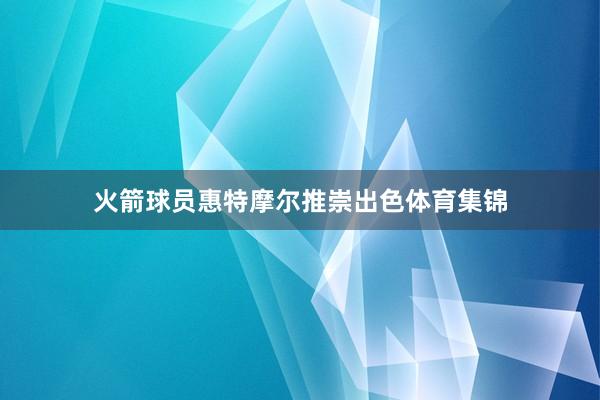 火箭球员惠特摩尔推崇出色体育集锦