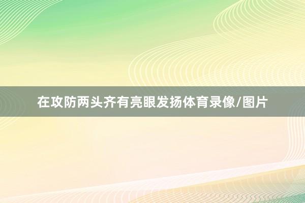 在攻防两头齐有亮眼发扬体育录像/图片