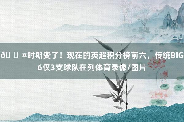 😤时期变了！现在的英超积分榜前六，传统BIG6仅3支球队在列体育录像/图片