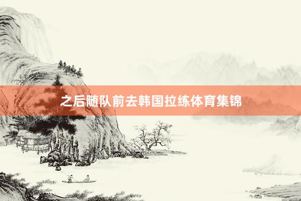 之后随队前去韩国拉练体育集锦