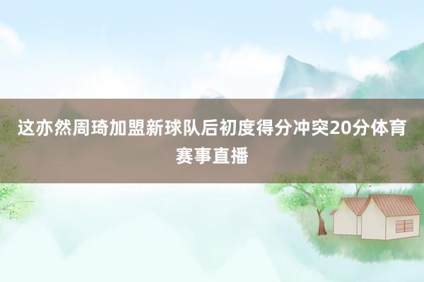这亦然周琦加盟新球队后初度得分冲突20分体育赛事直播