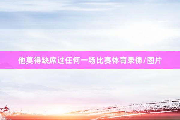 他莫得缺席过任何一场比赛体育录像/图片