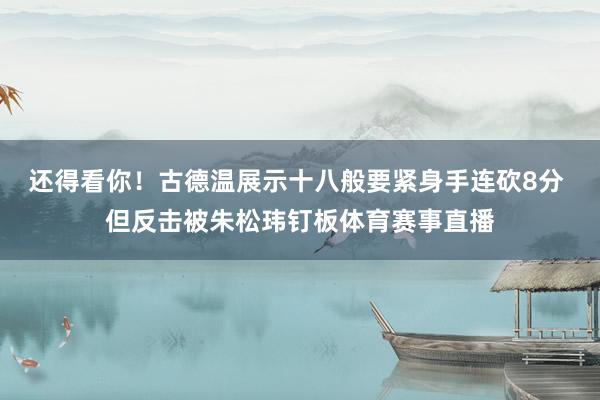 还得看你！古德温展示十八般要紧身手连砍8分 但反击被朱松玮钉板体育赛事直播