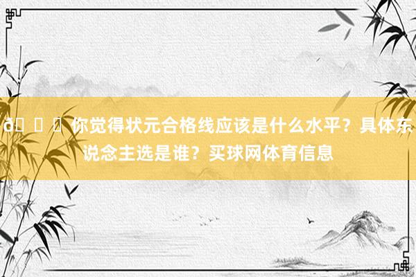 👀你觉得状元合格线应该是什么水平？具体东说念主选是谁？买球网体育信息