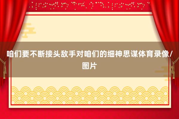 咱们要不断接头敌手对咱们的细神思谋体育录像/图片