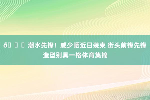 😎潮水先锋！威少晒近日装束 街头前锋先锋造型别具一格体育集锦