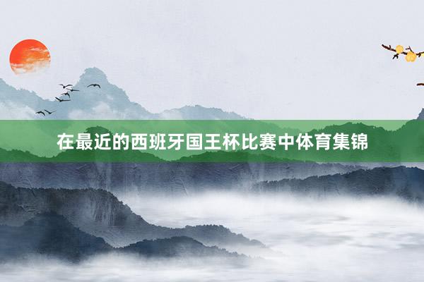 在最近的西班牙国王杯比赛中体育集锦