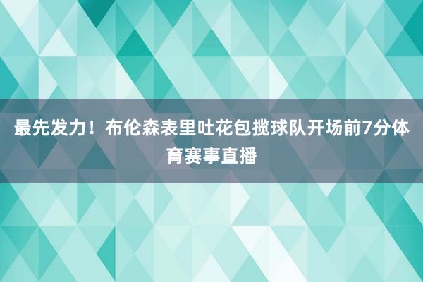 最先发力！布伦森表里吐花包揽球队开场前7分体育赛事直播